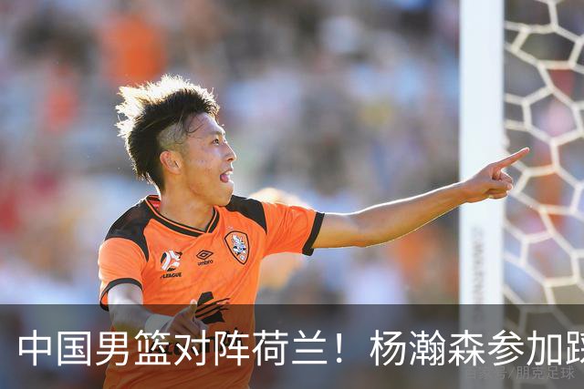 中国男篮对阵荷兰！杨瀚森参加踩场训练，NBA回来将上演首秀