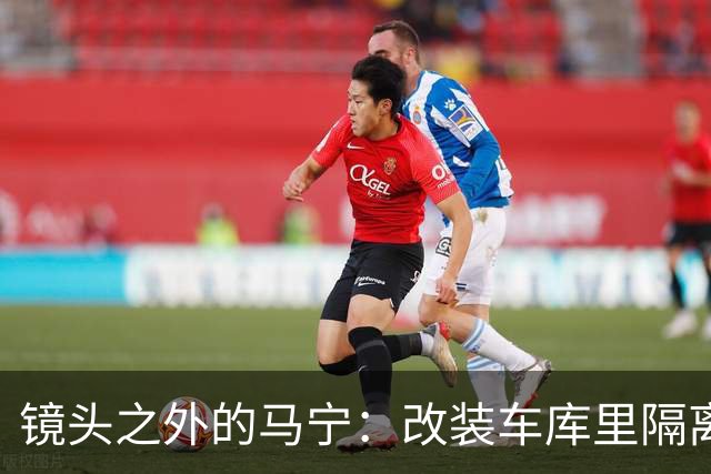 镜头之外的马宁：改装车库里隔离训练 处事谨慎寂寞坚守